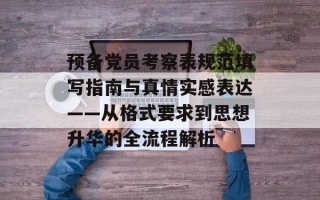 预备党员考察表规范填写指南与真情实感表达——从格式要求到思想升华的全流程解析