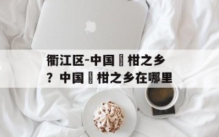 衢江区-中国椪柑之乡？中国椪柑之乡在哪里
