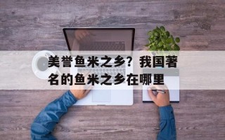 美誉鱼米之乡？我国著名的鱼米之乡在哪里