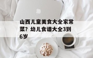 山西儿童美食大全家常菜？幼儿食谱大全3到6岁