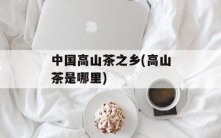 中国高山茶之乡(高山茶是哪里)