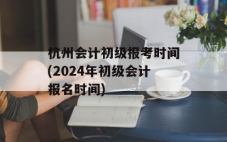 杭州会计初级报考时间(2024年初级会计报名时间)