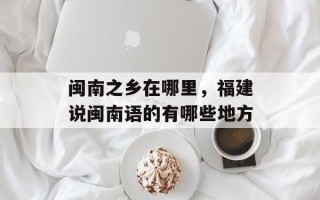 闽南之乡在哪里，福建说闽南语的有哪些地方
