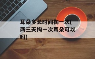 耳朵多长时间掏一次(两三天掏一次耳朵可以吗)