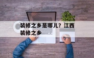 装修之乡是哪儿？江西装修之乡