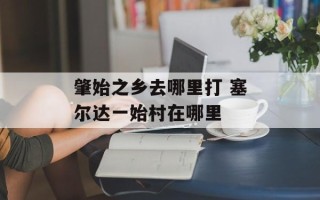 肇始之乡去哪里打 塞尔达一始村在哪里