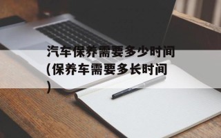 汽车保养需要多少时间(保养车需要多长时间)