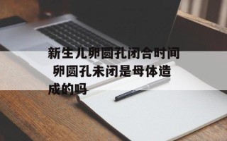 新生儿卵圆孔闭合时间 卵圆孔未闭是母体造成的吗