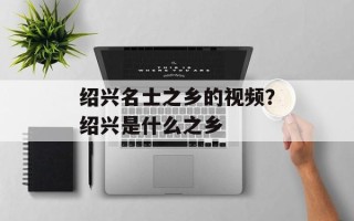 绍兴名士之乡的视频？绍兴是什么之乡