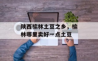 陕西榆林土豆之乡，榆林哪里卖好一点土豆