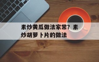 素炒黄瓜做法家常？素炒胡萝卜片的做法