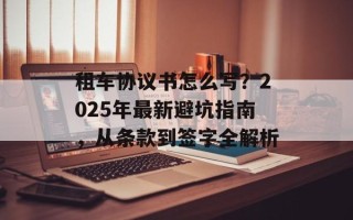 租车协议书怎么写？2025年最新避坑指南，从条款到签字全解析