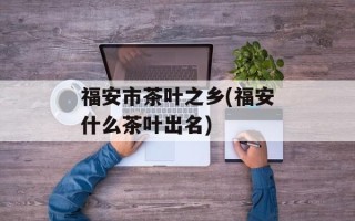 福安市茶叶之乡(福安什么茶叶出名)