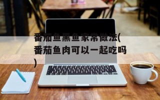 番茄鱼黑鱼家常做法(番茄鱼肉可以一起吃吗)