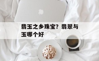翡玉之乡珠宝？翡翠与玉哪个好
