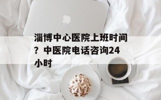 淄博中心医院上班时间？中医院电话咨询24小时