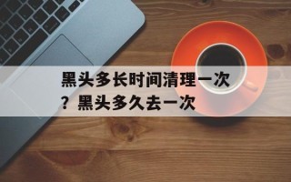 黑头多长时间清理一次？黑头多久去一次