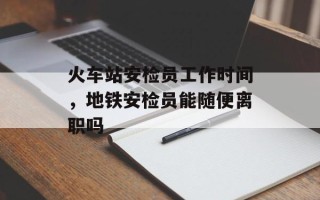火车站安检员工作时间，地铁安检员能随便离职吗