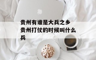 贵州有谁是大兵之乡 贵州打仗的时候叫什么兵