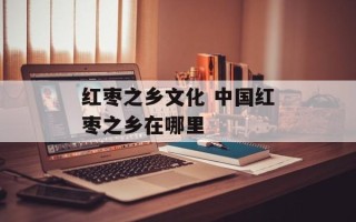 红枣之乡文化 中国红枣之乡在哪里