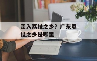 走入荔枝之乡？广东荔枝之乡是哪里