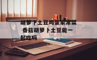 胡萝卜土豆鸡蛋家常菜 香菇胡萝卜土豆能一起吃吗