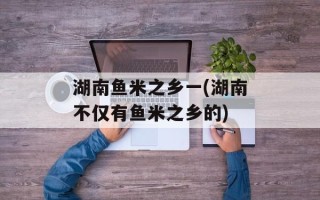 湖南鱼米之乡一(湖南不仅有鱼米之乡的)