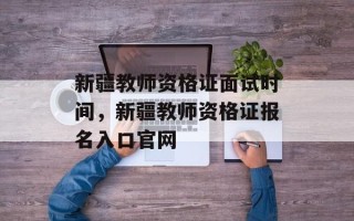 新疆教师资格证面试时间，新疆教师资格证报名入口官网