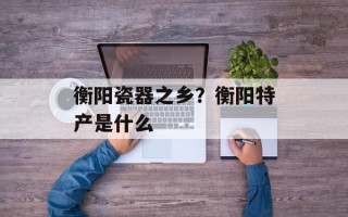 衡阳瓷器之乡？衡阳特产是什么