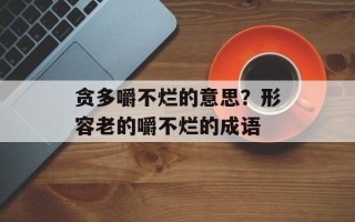 贪多嚼不烂的意思？形容老的嚼不烂的成语