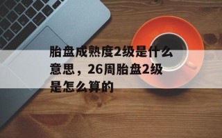 胎盘成熟度2级是什么意思，26周胎盘2级是怎么算的