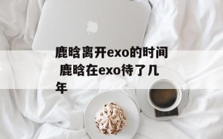 鹿晗离开exo的时间 鹿晗在exo待了几年