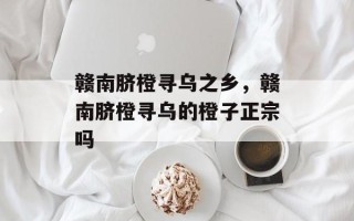 赣南脐橙寻乌之乡，赣南脐橙寻乌的橙子正宗吗