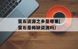 萤石资源之乡是哪里(萤石是稀缺资源吗)