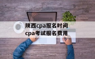 陕西cpa报名时间 cpa考试报名费用