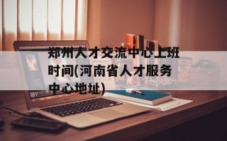 郑州人才交流中心上班时间(河南省人才服务中心地址)