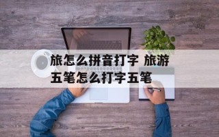 旅怎么拼音打字 旅游五笔怎么打字五笔