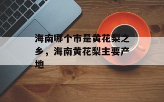 海南哪个市是黄花梨之乡，海南黄花梨主要产地