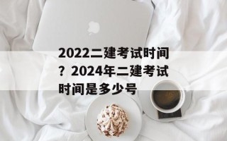 2022二建考试时间？2024年二建考试时间是多少号