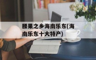 腰果之乡海南乐东(海南乐东十大特产)