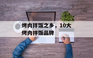 烤肉拌饭之乡，10大烤肉拌饭品牌