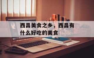 西昌美食之乡，西昌有什么好吃的美食
