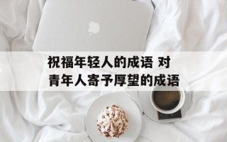 祝福年轻人的成语 对青年人寄予厚望的成语