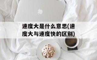 速度大是什么意思(速度大与速度快的区别)