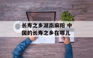 长寿之乡湖南麻阳 中国的长寿之乡在哪儿