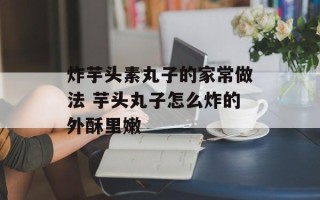 炸芋头素丸子的家常做法 芋头丸子怎么炸的外酥里嫩