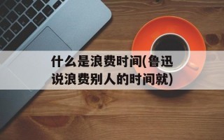 什么是浪费时间(鲁迅说浪费别人的时间就)
