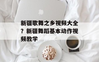 新疆歌舞之乡视频大全？新疆舞蹈基本动作视频教学