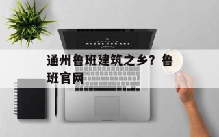 通州鲁班建筑之乡？鲁班官网