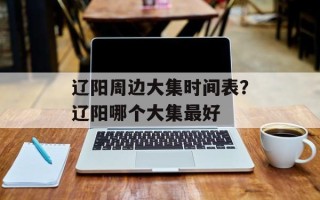 辽阳周边大集时间表？辽阳哪个大集最好